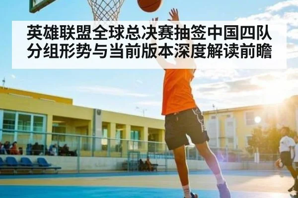 英雄联盟全球总决赛抽签中国四队分组形势与当前版本深度解读前瞻