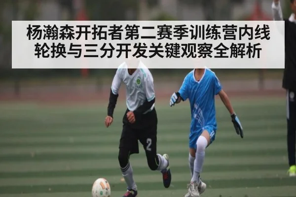 杨瀚森开拓者第二赛季训练营内线轮换与三分开发关键观察全解析