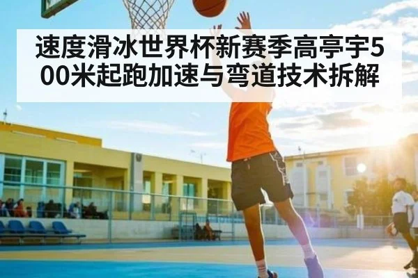 速度滑冰世界杯新赛季高亭宇500米起跑加速与弯道技术拆解