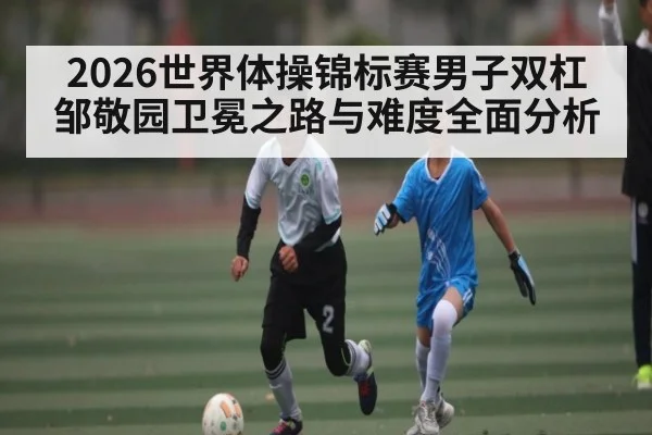 2026世界体操锦标赛男子双杠邹敬园卫冕之路与难度全面分析